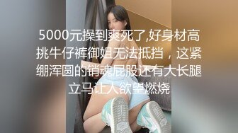 5000元操到爽死了,好身材高挑牛仔裤御姐无法抵挡，这紧绷浑圆的销魂屁股还有大长腿立马让人欲望燃烧