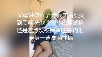 父母供你留学 漂亮美眉没找到黑爹 先找个瘦小白爹试枪 还是差点没被操晕过去 内射 全身一直高潮抽搐