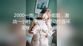 2000一炮，甜美小姐姐，激战一小时，各种性爱动作连环变化，让她开开眼！