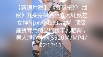 【新速片遞】 《究极核弹✅泄密》九头身极品巨乳网红反差女神Npxvip私拍完结，顶级骚货专用精盆细腰丰乳肥臀，男人泄欲神器[5920M/MP4/02:13:11]