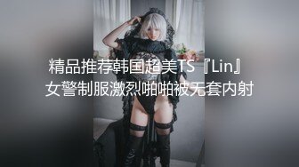 精品推荐韩国超美TS『Lin』女警制服激烈啪啪被无套内射