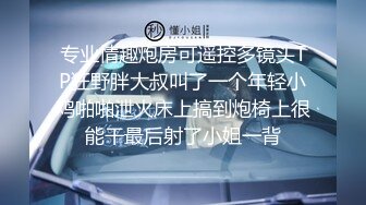 专业情趣炮房可遥控多镜头TP狂野胖大叔叫了一个年轻小鸡啪啪泄火床上搞到炮椅上很能干最后射了小姐一背