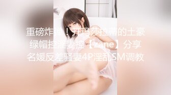 重磅炸弹！开玛莎拉蒂的土豪绿帽控淫妻控【zane】分享名媛反差骚妻4P淫乱SM调教