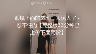 眼镜下面的豪乳，太诱人了~ 忍不住内【完整版33分钟已上传下面简阶】