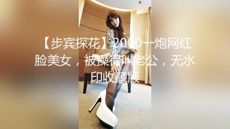 【步宾探花】2000一炮网红脸美女，被操得叫老公，无水印收藏版