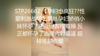 STP26662 【孕妇也疯狂??性爱刺激战场】黑丝孕妇娇俏小妹怀孕了还找男友接着操 反正都怀孕了直接内射骚逼 超棒稀缺收藏