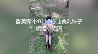 香蕉秀xjx0117搭讪美乳妹子爆操小骚逼