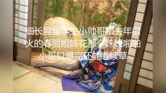 细长屌留学生小帅哥和去年很火的春丽姐妹花那个妹妹啪啪小哥口爆完还能继续草