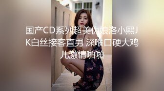 国产CD系列超美伪娘洛小熙JK白丝接客直男 深喉口硬大鸡儿激情啪啪