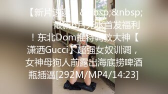 【新片速遞】&nbsp;&nbsp;⚫️⚫️最新6月无水首发福利！东北Dom推特调教大神【潇洒Gucci】超强女奴训调，女神母狗人前露出海底捞啤酒瓶插逼[292M/MP4/14:23]