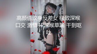 高颜值纹身反差女 极致深喉口交 激情4P深喉草嘴 干到呕吐