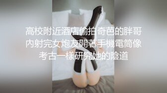 高校附近酒店偷拍奇芭的胖哥內射完女炮友開著手機電筒像考古一樣研究她的陰道