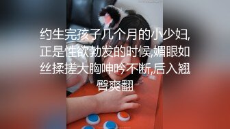 约生完孩子几个月的小少妇,正是性欲勃发的时候,媚眼如丝揉搓大胸呻吟不断,后入翘臀爽翻