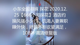 小东全国寻妹 探花 2020.12.25【666小祁探花】酒店约操风骚小少妇，饥渴人妻兼职赚外快，娇喘不断欲望满足，1080P高清修复版