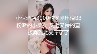 小伙酒店3000约炮刚出道BB粉嫩的小美女 又抠又操的直接弄到她受不了了