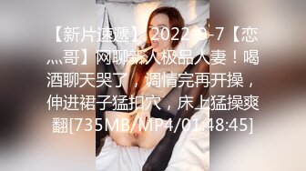 【新片速遞】 2022-9-7【恋灬哥】网聊新人极品人妻！喝酒聊天哭了，调情完再开操，伸进裙子猛扣穴，床上猛操爽翻[735MB/MP4/01:48:45]