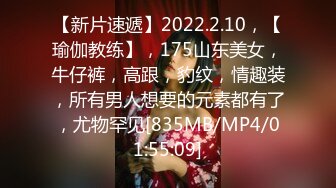 【新片速遞】2022.2.10，【瑜伽教练】，175山东美女，牛仔裤，高跟，豹纹，情趣装，所有男人想要的元素都有了，尤物罕见[835MB/MP4/01:55:09]