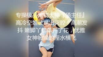 专操极品尤物大神『捅主任』高冷空姐被操出哭腔！高潮发抖 嫩脚丫都草开了花，优雅女神被操的淫水横飞