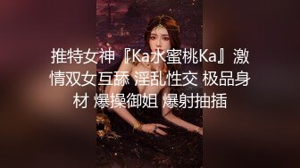 推特女神『Ka水蜜桃Ka』激情双女互舔 淫乱性交 极品身材 爆操御姐 爆射抽插