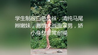 学生制服白色丝袜，清纯马尾辫嫩妹，激情大战面罩男，娇小身材非常耐操