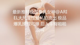 最新推特极品豪乳女神@ARIEL大尺度性爱私拍流出 极品爆乳揉捏可爆 后入丰臀啪啪浪叫